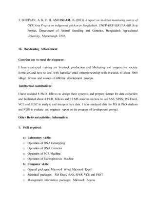 3. BHUIYAN, A. K. F. H. AND ISLAM, F. (2013) A report on in-depth monitoring survey of
GEF Asia Project on indigenous chicken in Bangladesh. UNEP-GEF-ILRI FAnGR Asia
Project, Department of Animal Breeding and Genetics, Bangladesh Agricultural
University, Mymensingh 2202.
16. Outstanding Achievement
Contribution to rural development:
I have conducted training on livestock production and Marketing and cooperative society
formation and how to deal with lucrative small entrepreneurship with livestock to about 3000
village farmers and women of different development projects.
Intellectual contributions:
I have assisted 8 Ph.D. fellows to design their synopsis and prepare format for data collection
and facilitated about 4 Ph.D. fellows and 12 MS students on how to use SAS, SPSS, MS Excel,
VCE and PEST to analyze and interpret their data. I have analyzed data for MS & PhD students
and NGO to evaluate and originate report on the progress of development project.
Other Relevant activities /information:
1. Skill acquired:
a) Laboratory skills:
o Operation of DNA Genotyping
o Operation of DNA Extractor
o Operation of PCR Machine
o Operation of Electrophoresis Machine
b) Computer skills:
o General packages: Microsoft Word, Microsoft Excel
o Statistical packages: MS Excel, SAS, SPSS, VCE and PEST
o Management information packages: Microsoft Access
 