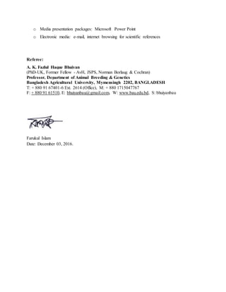 o Media presentation packages: Microsoft Power Point
o Electronic media: e-mail, internet browsing for scientific references
Referee:
A. K. Fazlul Haque Bhuiyan
(PhD-UK, Former Fellow - AvH, JSPS, Norman Borlaug & Cochran)
Professor, Department of Animal Breeding & Genetics
Bangladesh Agricultural University, Mymensingh 2202, BANGLADESH
T: + 880 91 67401-6 Ext. 2614 (Office), M: + 880 1715047767
F: + 880 91 61510, E: bhuiyanbau@gmail.com, W: www.bau.edu.bd, S: bhuiyanbau
Farukul Islam
Date: December 03, 2016.
 