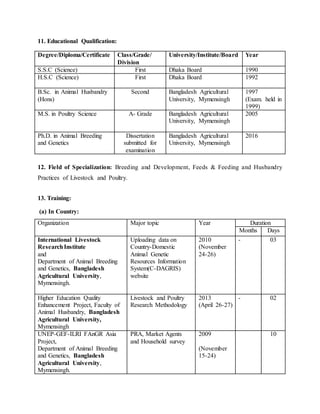 11. Educational Qualification:
Degree/Diploma/Certificate Class/Grade/
Division
University/Institute/Board Year
S.S.C (Science) First Dhaka Board 1990
H.S.C (Science) First Dhaka Board 1992
B.Sc. in Animal Husbandry
(Hons)
Second Bangladesh Agricultural
University, Mymensingh
1997
(Exam. held in
1999)
M.S. in Poultry Science A- Grade Bangladesh Agricultural
University, Mymensingh
2005
Ph.D. in Animal Breeding
and Genetics
Dissertation
submitted for
examination
Bangladesh Agricultural
University, Mymensingh
2016
12. Field of Specialization: Breeding and Development, Feeds & Feeding and Husbandry
Practices of Livestock and Poultry.
13. Training:
(a) In Country:
Organization Major topic Year Duration
Months Days
International Livestock
ResearchInstitute
and
Department of Animal Breeding
and Genetics, Bangladesh
Agricultural University,
Mymensingh.
Uploading data on
Country-Domestic
Animal Genetic
Resources Information
System(C-DAGRIS)
website
2010
(November
24-26)
- 03
Higher Education Quality
Enhancement Project, Faculty of
Animal Husbandry, Bangladesh
Agricultural University,
Mymensingh
Livestock and Poultry
Research Methodology
2013
(April 26-27)
- 02
UNEP-GEF-ILRI FAnGR Asia
Project,
Department of Animal Breeding
and Genetics, Bangladesh
Agricultural University,
Mymensingh.
PRA, Market Agents
and Household survey
2009
(November
15-24)
10
 
