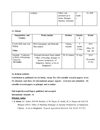 company. Officer and
promoted up to
Senior Manager-
Hatchery Operation
8
month
s
10, 2008
(b) Abroad
Organization and
Country
Works include Position Duratio
n
Period
CAAS-ILRI Joint Lab.
Beijing,
China
DNA Genotyping and Molecular
Data analysis
Visiting
Scientist
2
months
15 days
2012
(May, 05-
July, 20)
Scientific Conference
in PGIA of Peradeniya
University,
Sri Lanka
Presented Research Paper entitled
“ Effect of breeding strategies to
increase productivity of
Indigenous chicken in-situ in
Bangladesh’’
Ph. D. Student 07 days 2014
(November
19-26)
15. PUBLICATIONS
Contributed to published two (2) books, twenty five (25) scientific research papers, seven
(7) abstracts and three (3) international project reports; reviewed and submitted (5)
scientific research papers as principal and co-author:
Full length ResearchPapers published and accepted:
International Journals: 14
Principal Author
1. F. Islam, S.C. Sarker, M.N.M. Ibrahim, A. M. Okeyo, H. Jianlin, M. A. Hoque and A.K.F.H.
Bhuiyan (2015). Effect of Breeding Strategies to Increase Productivity of Indigenous
Chicken in-situ in Bangladesh. Tropical Agricultural Research, Vol. 26 (3): 517-527.
 