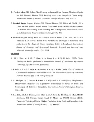 2. Farukul Islam, Md. Redoan Akond Sumon, Muhammad Omar Faruque, Mohsin Ali Sarder
and Md. Shamsul Hossain 2016: Breeding practices of Bangladeshi Coastal sheep,
International Journal of Business, Social and Scientific Research, 4(4): 324-327.
3. Farukul Islam, Anguara Khatun , Md. Shamsul Hossain, Md. Liakat Ali, Sinthia Afrin
Leena and Md. Redoan Akond Sumon 2016: EGG, Meat And Milk Intake Pattern of
The Students At Secondary Schools of Hilly Area In Bangladesh, International Journal
of Multidisciplinary Research and Information, 2(7):402-406.
4. Farukul Islam, Md. Parvej Alam, Md. Shamsul Hossain, Sinthia Afrin Leena, Md. Rafikul
Islam and S. M. Robiul Hasan 2016: Prospects and challenges of homestead cattle
production in the villages of Chapai Nawabganj district in Bangladesh. International
Journal of Agronomy and Agricultural Research. Reviewed and improved copy
submitted, Manuscript number - IJAAR-889.
Co-author
1. M. H. Kabir, M. S. Ali, F. Islam, M. A. Hosain & A. K. M. H. Kober. (2007). Choice
Feeding and Broiler performance. International Journal of Sustainable Agricultural
Technology, 3(6): 61-66. www.gscience.net.
2. R. Paul, M. S. Ali, F. Islam, K. Begum and A. K. M. H. Kober. (2008). Effect of Phytase on
Calcium and Phosphorus Retention of Chicken Diet. International Journal of Animal and
Fisheries Science. 1(2): 43-48. www.gscience.net.
3. N Siddiquee, M O Faruque, F Islam, M A Mijan and M A Habib (2010). Morphometric
Measurements, Productive and Reproductive Performance of Buffalo in Trishal and
Companiganj sub districts of Bangladesh. International Journal of Biological Research,
1(6):15-21.
4. R.C. Bett, A.K.F.H. Bhuiyan, M.S. Khan, G.L.L.P. Silva, Le Thi Thuy, F. Islam, M.N.D.
Abeykoon, T.H. Nguyen, Sumara Sadef, O. Mwai and M.N.M. Ibrahim (2014):
Phenotypic Variation of Native Chicken Populations in the South and South East Asia.
International Journal of Poultry Science, 13 (8): 449-460.
 