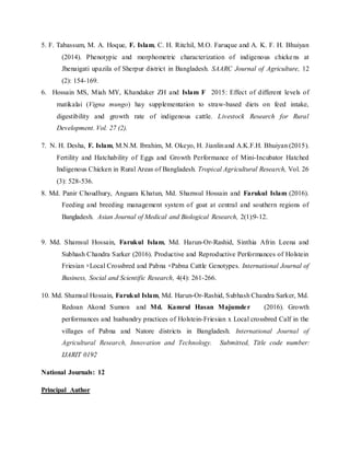 5. F. Tabassum, M. A. Hoque, F. Islam, C. H. Ritchil, M.O. Faruque and A. K. F. H. Bhuiyan
(2014). Phenotypic and morphometric characterization of indigenous chickens at
Jhenaigati upazila of Sherpur district in Bangladesh. SAARC Journal of Agriculture, 12
(2): 154-169.
6. Hossain MS, Miah MY, Khandaker ZH and Islam F 2015: Effect of different levels of
matikalai (Vigna mungo) hay supplementation to straw-based diets on feed intake,
digestibility and growth rate of indigenous cattle. Livestock Research for Rural
Development. Vol. 27 (2).
7. N. H. Desha, F. Islam, M.N.M. Ibrahim, M. Okeyo, H. Jianlinand A.K.F.H. Bhuiyan (2015).
Fertility and Hatchability of Eggs and Growth Performance of Mini-Incubator Hatched
Indigenous Chicken in Rural Areas of Bangladesh. Tropical Agricultural Research, Vol. 26
(3): 528-536.
8. Md. Panir Choudhury, Anguara Khatun, Md. Shamsul Hossain and Farukul Islam (2016).
Feeding and breeding management system of goat at central and southern regions of
Bangladesh. Asian Journal of Medical and Biological Research, 2(1):9-12.
9. Md. Shamsul Hossain, Farukul Islam, Md. Harun-Or-Rashid, Sinthia Afrin Leena and
Subhash Chandra Sarker (2016). Productive and Reproductive Performances of Holstein
Friesian ×Local Crossbred and Pabna ×Pabna Cattle Genotypes. International Journal of
Business, Social and Scientific Research, 4(4): 261-266.
10. Md. Shamsul Hossain, Farukul Islam, Md. Harun-Or-Rashid, Subhash Chandra Sarker, Md.
Redoan Akond Sumon and Md. Kamrul Hasan Majumder (2016). Growth
performances and husbandry practices of Holstein-Friesian x Local crossbred Calf in the
villages of Pabna and Natore districts in Bangladesh. International Journal of
Agricultural Research, Innovation and Technology. Submitted, Title code number:
IJARIT 0192
National Journals: 12
Principal Author
 