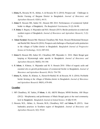 1. Islam, F., Hossain, M. H., Akhtar, A. & Hossain, M. S. (2014). Prospect and Challenges in
Broiler Farming of Barguna District in Bangladesh. Journal of Bioscience and
Agriculture Research, 02(01), 44-51.
2. Islam F, Hossain MS, Sarker SC, Hossain MS 2014: Performances of commercial hybrid
broiler in villages of Bangladesh, The Bangladesh Veterinarian, 31 (2): 84-90.
3. F. Islam, S. Begum, A. Majumder and M.S. Hossain (2015): Broiler production at central and
southern region of Bangladesh. Journal of Bioscience and Agriculture Research, 5 (2):
73-79.
4. Islam Farukul, Hossain Md. Shamsul, Choudhury Md. Panir, Hossain Mohammad Hemayet
and Rashid Md. Harun-Or (2016). Prospects and challenges of backyard cattle production
in the villages of Sylhet district in Bangladesh. Bangladesh Journal of Progressive
Science & Technology, 14 (1): 007-010.
5. Islam F, Hossain MS, Sarker SC, Choudhury MP, Majumder A 2016: Black Bengal goat
keeping at Mymensingh sadar upazila in Bangladesh. Journal of Bioscience and
Agriculture Research, 06(02), 541-546
6. F. Islam, A. Khatun, A. Majumder and M. S. Hossain 2016: Effect of organic acids and
essential oils on growth performances of commercial broiler in Bangladesh, Journal of
Bioscience and Agriculture Research, 08 (1): 754-758.
7. Islam, F., Akther, B., Khatun, A., Harun-Or-Rashid, M. & Hossain, M. S. (2016). Profitable
broiler farming at the villages of Khulna district in Bangladesh. Journal of Bioscience
and Agriculture Research, 08(01), 678-684.
Co-author
1. MP Choudhury, SC Sarker,,
F Islam, A Ali, AKFH Bhuiyan, MNM Ibrahim, AM Okeyo
(2012): Morphometry and performance of Black Bengal goats at the rural community
level in Bangladesh. Bangladesh Journal of Animal Science, 41 (2): 83-89.
2. Hossain, M.S., Akhtar, A., Hossain, M.H., Choudhury, M.P. and Islam, F. (2015). Goat
husbandry practices in Southern region of Bangladesh. Journal of Bioscience and
Agriculture Research, 5(2): 59-64
 