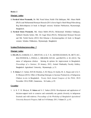 Books: 2
Principal Author
1. Farukul Islam Pramanik, Dr. Md. Nurul Islam, Nokib Ulla Siddiquee, Md. Ahsan Habib
(Ph.D.) and Mohammad Hemayet Hossain (2011) Goru-Sagol o Hash-Murgi Palon abong
Rog Bebosthapona (A book in Bengali version). Scholars Publication, Mymensingh,
Bangladesh.
2. Farukul Islam Pramanik, Md. Ahsan Habib (Ph.D.), Mohammad Abubaker Siddiquee,
Subhash Chandra Sarker, Md. Ali Asgar Khan (Ph.D.), Mohammad Hemayet Hossain
and Md. Nafiul Karim (2012) Ekti Khamar o Kormosongsthan (A book in Bengali
version). Scholars Publication, Mymensingh, Bangladesh.
Seminar/Workshop/proceeding: 7
Principal Author
1. ISLAM, F., SARKER, S. C., BHUIYAN, A. K. F. H., AKTERUZZAMAN, M., BETT, R.C.,
BALTENWECK, I., POOLE, J., IBRAHIM, M.N.M. and OKEYO, A. M. (2012) The
status of indigenous chicken farming & options for improvement in Bangladesh.
Proceedings of a Seminar, 28 January, 2012, Animal Husbandry Faculty Gallery,
Bangladesh Agricultural University, Mymensingh, p. 21.
2. F. Islam, S. C. Sarker, M.N.M. Ibrahim, A. M. Okeyo, H. Jianlin, M. A. Hoque and A. K. F.
H. Bhuiyan (2014). Effect of Breeding Strategies to Increase Productivity of Indigenous
Chicken in-situ in Bangladesh. Twenty Sixth Annual Congress of the PGIA, 20-21
November 2014, PGRC, Gannoruwa, Sri Lanka, p. 05.
Co-author
1. A. K. F. H. Bhuiyan, F. Islam and S. C. Sarker (2010). Development and application of
decision-support tools to conserve and sustainably use genetic diversity in indigenous
livestock and wild relatives. Proceedings of the Workshop of Bangladesh Agricultural
University Research Progress, held on 5-6 February 2011, Volume-21, p. 43.
 