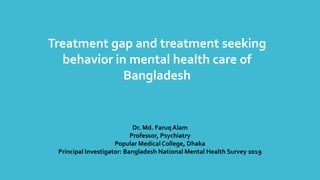 Treatment gap and treatment seeking
behavior in mental health care of
Bangladesh
Dr. Md. Faruq Alam
Professor, Psychiatry
Popular Medical College, Dhaka
Principal Investigator: Bangladesh National Mental Health Survey 2019
 