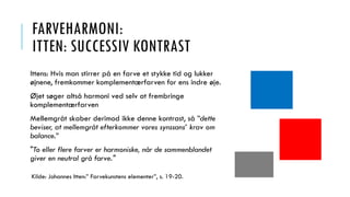 FARVEHARMONI:
ITTEN: SUCCESSIV KONTRAST
Ittens: Hvis man stirrer på en farve et stykke tid og lukker
øjnene, fremkommer komplementærfarven for ens indre øje.
Øjet søger altså harmoni ved selv at frembringe
komplementærfarven
Mellemgråt skaber derimod ikke denne kontrast, så ”dette
beviser, at mellemgråt efterkommer vores synssans’ krav om
balance.”
"To eller flere farver er harmoniske, når de sammenblandet
giver en neutral grå farve."
Kilde: Johannes Itten:” Farvekunstens elementer”, s. 19-20.
 