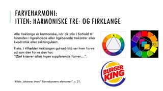 FARVEHARMONI:
ITTEN: HARMONISKE TRE- OG FIRKLANGE
Alle treklange er harmoniske, når de står i forhold til
hinanden i ligesindede eller ligebenede trekanter eller
kvadratisk eller rektangulært.
F.eks. I tilfældet treklangen gul-rød-blå ser hver farve
ud som den farve den har.
”Øjet kræver altså ingen supplerende farver…”.
Kilde: Johannes Itten:” Farvekunstens elementer”, s. 21.
 