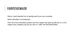 FARVESKEMAER
Enhver visuel identitet har et særligt sæt farver der anvendes
Dette udtrykkes i farveskemaer
Hver farve kan udtrykkes præcist som hvor meget rød, grøn og blå der er i, hvor
meget cyan, magenta, gul og sort der er i, eller som hexadecimaltal.
 