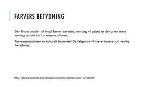 FARVERS BETYDNING
Der findes studier af hvad farver betyder, men jeg vil påstå at det giver mere
mening at tale om farveassociationer.
Farveassociationer er kulturelt bestemte! De følgende vil være baseret på vestlig
betydning.
http://changingminds.org/disciplines/communication/color_effect.htm
 