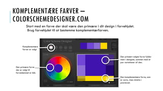 KOMPLEMENTÆRE FARVER –
COLORSCHEMEDESIGNER.COM
Start med en farve der skal være den primære i dit design i farvehjulet.
Brug farvehjulet til at bestemme komplementærfarven.
Komplementære
farver er valgt
Den primære farve
der er valgt til
farveskemaet er blå.
Den primært valgte farve fylder
mest i designet, sammen med et
par variationer af den.
Den komplementære farve, som
er varm, vises mindre i
previewet.
 