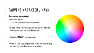 FARVENS KARAKTER / NAVN
Farvens karakter:
 Farvens navn:
 Gul, blå, orangeblå, cyan, magenta etc.
 Både rene farver og blandinger af farver
betegnes som farvens karakter.
 Kaldes ”Hue” på engelsk.
 Når vi som udgangspunkt taler om farvevalg
er det farvens karakter vi vælger.
 