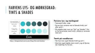 FARVENS LYS- OG MØRKEGRAD:
TINTS & SHADES
Farvens lys- og mørkegrad
 Toneværdi eller valør
 Farver kan varieres ved at blande hvidt, sort
eller gråt i.
 På engelsk taler man om ”tint” og ”shades”. Tint
er farvevarianter med hvidt i, shade er varianter
med sort.
Tænk på vandfarver:
 Her kan man også blande hvidt og sort i.
 Man kan også hælde mere vand i, og så fjernes
der mætning fra farven.
https://designschool.canva.com/blog/tints-and-shades/
 