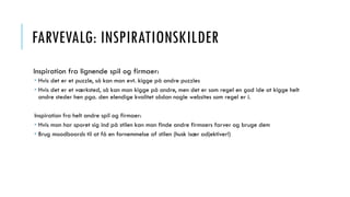 FARVEVALG: INSPIRATIONSKILDER
Inspiration fra lignende spil og firmaer:
 Hvis det er et puzzle, så kan man evt. kigge på andre puzzles
 Hvis det er et værksted, så kan man kigge på andre, men det er som regel en god ide at kigge helt
andre steder hen pga. den elendige kvalitet sådan nogle websites som regel er i.
Inspiration fra helt andre spil og firmaer:
 Hvis man har sporet sig ind på stilen kan man finde andre firmaers farver og bruge dem
 Brug moodboards til at få en fornemmelse af stilen (husk især adjektiver!)
 