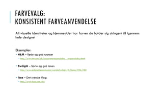 FARVEVALG:
KONSISTENT FARVEANVENDELSE
All visuelle identiteter og hjemmesider har farver de holder sig stringent til igennem
hele designet
Eksempler:
 H&M – Røde og grå nuancer
 http://www.hm.com/dk/corporateresponsibility__responsibility.nhtml
 Twilight – Sorte og grå toner:
 http://www.eclipsethemovie.com/worldoftwilight/#/Home/HTBL/HBR
 Ikea – Det svenske flag:
 http://www.ikea.com/dk/
 