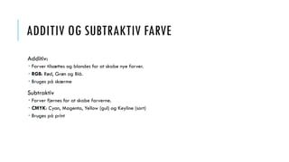 ADDITIV OG SUBTRAKTIV FARVE
Additiv:
 Farver tilsættes og blandes for at skabe nye farver.
 RGB: Rød, Grøn og Blå.
 Bruges på skærme
Subtraktiv
 Farver fjernes for at skabe farverne.
 CMYK: Cyan, Magenta, Yellow (gul) og Keyline (sort)
 Bruges på print
 