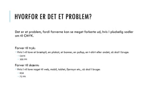 HVORFOR ER DET ET PROBLEM?
Det er et problem, fordi farverne kan se meget forkerte ud, hvis I pludselig sadler
om til CMYK.
Farver til tryk:
 Hvis I vil lave et brætspil, en plakat, et banner, en pullup, en t-shirt eller andet, så skal I bruge:
 CMYK
 300 PPI
Farver til skærm:
 Hvis I vil lave noget til web, mobil, tablet, fjernsyn etc., så skal I bruge:
 RGB
 72 PPI
 