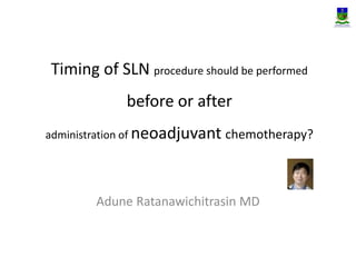 Timing of SLN procedure should be performed 
before or after 
administration of neoadjuvant chemotherapy? 
Adune Ratanawichitrasin MD 
 