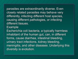 parasites are extraordinarily diverse. Even
closely related parasites may behave very
differently, infecting different host species,
causing different pathologies, or infecting
different tissues.
Example
Escherichia coli bacteria, a typically harmless
inhabitant of the human gut, can, in different
forms, cause diarrhea, intestinal bleeding,
urinary tract infections, kidney bleeding,
meningitis, and other diseases .Underlying this
diversity is evolution.
 