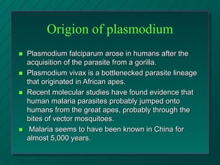 Origion of plasmodium
 Plasmodium falciparum arose in humans after the
acquisition of the parasite from a gorilla.
 Plasmodium vivax is a bottlenecked parasite lineage
that originated in African apes.
 Recent molecular studies have found evidence that
human malaria parasites probably jumped onto
humans from the great apes, probably through the
bites of vector mosquitoes.
 Malaria seems to have been known in China for
almost 5,000 years.
 