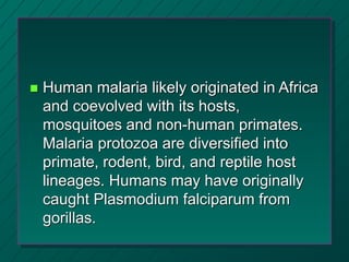  Human malaria likely originated in Africa
and coevolved with its hosts,
mosquitoes and non-human primates.
Malaria protozoa are diversified into
primate, rodent, bird, and reptile host
lineages. Humans may have originally
caught Plasmodium falciparum from
gorillas.
 