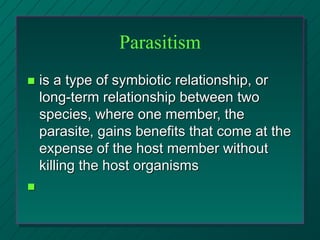 Parasitism
 is a type of symbiotic relationship, or
long-term relationship between two
species, where one member, the
parasite, gains benefits that come at the
expense of the host member without
killing the host organisms

 