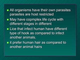  All organisms have their own parasites
parasites are host restricted
 May have copmplex life cycle with
different stages in different
 Lice that infect human have different
type of hook as compared to infect
another animals.
 it prefer human hair as compared to
another animal hairs
 