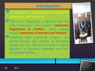 Introduction
A university is and institution of higher
education and research.
The word "University" is derived from the
Latin "Universitas", more clearly " universitas
megistorum et scholars", which roughly
means,"communty of teachers and scholars".
Gradually from around 6th century the
central Europe, the concept of education
started and thus formed the need of higher
education in practical, vocational and non-
vocataional facilities.
1
 