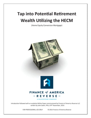 Tap into Potential Retirement
Wealth Utilizing the HECM
(Home Equity Conversion Mortgage)
Introduction followed with an analytical White Paper commissioned by Finance of America Reverse LLC
written by John Salter, PhD, CFP® November, 2014.
FOR PROFESSIONAL USE ONLY © 2016 Finance of America Reverse
 