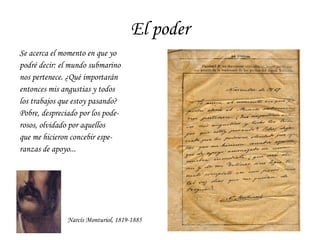 El poder Se acerca el momento en que yo  podré decir: el mundo submarino nos pertenece. ¿Qué importarán entonces mis angustias y todos los trabajos que estoy pasando? Pobre, despreciado por los pode- rosos, olvidado por aquellos  que me hicieron concebir espe- ranzas de apoyo... Narcís Monturiol, 1819-1885 
