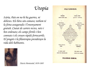 Utopia Narcís Monturiol, 1819-1885 Icària, País on no hi ha guerres, ni delictes. Els béns són comuns; tothom té la feina assegurada i l’ensenyament gratuït. Ciutat de carrers rectes, nets i ben ordenats; els camps fèrtils i ben conreats i els creuen ràpids ferrocarrils. El progrés i la filantropia presideixen la vida dels habitants.   