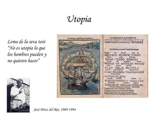 Utopia Lema de la seva tesi: “ No es utopía lo que los hombres pueden y no quieren hacer” José Pérez del Río, 1909-1994 