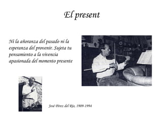 El present José Pérez del Río, 1909-1994 Ni la añoranza del pasado ni la esperanza del provenir. Sujeta tu pensamiento a la vivencia apasionada del momento presente 