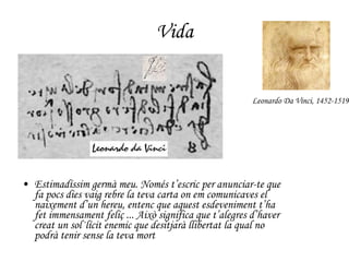 Vida Estimadíssim germà meu. Només t’escric per anunciar-te que fa pocs dies vaig rebre la teva carta on em comunicaves el naixement d’un hereu, entenc que aquest esdeveniment t’ha fet immensament feliç ... Això significa que t’alegres d’haver creat un sol·lícit enemic que desitjarà llibertat la qual no podrà tenir sense la teva mort Leonardo Da Vinci, 1452-1519 