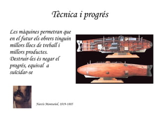 Tècnica i progrés Les màquines permetran que en el futur els obrers tinguin millors llocs de treball i  millors productes.  Destruir-les és negar el progrés, equival  a  suïcidar-se Narcís Monturiol, 1819-1885 