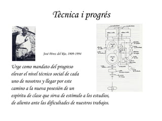 Tècnica i progrés Urge como mandato del progreso  elevar el nivel técnico social de cada  uno de nosotros y llegar por este  camino a la nueva posesión de un  espíritu de clase que sirva de estímulo a los estudios, de aliento ante las dificultades de nuestros trabajos. José Pérez del Río, 1909-1994 