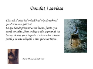 Bondat i saviesa Narcís Monturiol, 1819-1885 L’estudi, l’amor i el treball és el trípode sobre el que descansa la felicitat. Lo que has de procurar es ser bueno, fuerte, y si puede ser sabio. Si no se llega a ello, a pesar de tus buenos deseos, poco importa: cada uno hace lo que puede y no está obligado a más que a ser bueno . 