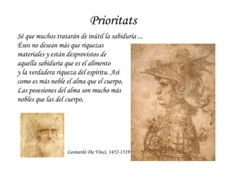 Prioritats Leonardo Da Vinci, 1452-1519 Sé que muchos tratarán de inútil la sabiduría ...  Ésos no desean más que riquezas  materiales y están desprovistos de  aquella sabiduría que es el alimento  y la verdadera riqueza del espíritu. Así  como es más noble el alma que el cuerpo,  Las posesiones del alma son mucho más  nobles que las del cuerpo . 