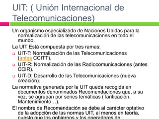 UIT: ( Unión Internacional de
Telecomunicaciones)
Un organismo especializado de Naciones Unidas para la
   normalización de las telecomunicaciones en todo el
   mundo.
La UIT Está compuesta por tres ramas:
 UIT-T: Normalización de las Telecomunicaciones
   (antes CCITT).
 UIT-R: Normalización de las Radiocomunicaciones (antes
   CCIR).
 UIT-D: Desarrollo de las Telecomunicaciones (nueva
   creación).
La normativa generada por la UIT queda recogida en
   documentos denominados Recomendaciones que, a su
   vez, se agrupan por series temáticas (Tarificación,
   Mantenimiento…).
El nombre de Recomendación se debe al carácter optativo
   de la adopción de las normas UIT, al menos en teoría,
 