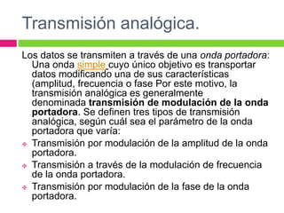 Transmisión analógica.
Los datos se transmiten a través de una onda portadora:
  Una onda simple cuyo único objetivo es transportar
  datos modificando una de sus características
  (amplitud, frecuencia o fase Por este motivo, la
  transmisión analógica es generalmente
  denominada transmisión de modulación de la onda
  portadora. Se definen tres tipos de transmisión
  analógica, según cuál sea el parámetro de la onda
  portadora que varía:
 Transmisión por modulación de la amplitud de la onda
  portadora.
 Transmisión a través de la modulación de frecuencia
  de la onda portadora.
 Transmisión por modulación de la fase de la onda
  portadora.
 