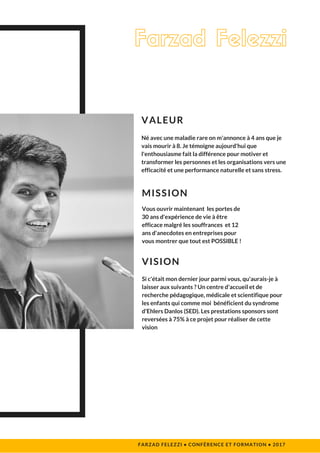 Si c'était mon dernier jour parmi vous, qu'aurais-je à
laisser aux suivants ? Un centre d'accueil et de
recherche pédagogique, médicale et scientifique pour
les enfants qui comme moi  bénéficient du syndrome
d'Ehlers Danlos (SED). Les prestations sponsors sont
reversées à 75% à ce projet pour réaliser de cette
vision
VISION
FARZAD FELEZZI • CONFÉRENCE ET FORMATION • 2017 
Né avec une maladie rare on m'annonce à 4 ans que je
vais mourir à 8. Je témoigne aujourd'hui que
l'enthousiasme fait la différence pour motiver et
transformer les personnes et les organisations vers une
efficacité et une performance naturelle et sans stress. 
VALEUR
Farzad Felezzi
Vous ouvrir maintenant  les portes de
30 ans d'expérience de vie à être
efficace malgré les souffrances  et 12
ans d'anecdotes en entreprises pour
vous montrer que tout est POSSIBLE !
MISSION
 