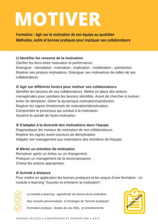 F A R Z A D F E L E Z Z I •   C O N F É R E N C E   E T F O R M A T I O N   • 2 0 1 7  
1/ Identifier les ressorts de la motivation
Clarifier les liens entre motivation et performance.
Distinguer : stimulation ; motivation ; implication ; mobilisation ; satisfaction.
Repérer ses propres motivations. Distinguer ses motivations de celles de ses
collaborateurs.
2/ Agir sur différents leviers pour motiver ses collaborateurs
Identifier les besoins de ses collaborateurs. Mettre en place des actions
managériales pour satisfaire les besoins identifiés. Avant de chercher à motiver,
éviter de démotiver. Gérer la dynamique motivation/satisfaction.
Repérer les signes émotionnels de motivation/démotivation.
Comprendre le processus qui conduit à la motivation.
Soutenir la spirale de l'auto-motivation.
3/ S'adapter à la diversité des motivations dans l'équipe
Diagnostiquer les niveaux de motivation de ses collaborateurs.
Repérer les signes avant coureurs de démotivation.
Adapter son management aux motivations des membres de l'équipe.
4/ Mener un entretien de motivation
Remotiver après un échec ou un changement.
Pratiquer un management de la reconnaissance.
Choisir les actions appropriées.
5/ Activité à distance
Pour mettre en application les bonnes pratiques et les acquis d’une formation : un
module e-learning "Susciter et entretenir la motivation".
Points
fortsLe module e-learning : approfondir les leviers de la motivation
Des conseils personnalisés et échanges de "bonnes pratiques".
Formation pratique : études de cas réels, et entraînements
MOTIVER
Formation : Agir sur la motivation de son équipe au quotidien
Méthodes, outils et bonnes pratiques pour impliquer ses collaborateurs
 