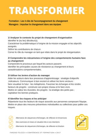 F A R Z A D F E L E Z Z I •   C O N F É R E N C E   E T F O R M A T I O N   • 2 0 1 7  
1/ Analyser le contexte du projet de changement d'organisation
Identifier le (ou les) décideur(s).
Caractériser la problématique à l'origine de la mission engagée et les objectifs
assignés.
Définir les contributions de chacun.
Cerner le rôle du manager en tant que relais dans le projet de réorganisation.
2/ Comprendre les mécanismes à l'origine des comportements humains face
au changement
Comprendre le processus par lequel les acteurs passent.
Identifier les principales causes de résistance au changement et leurs
caractérisations comportementales.
3/ Utiliser les leviers d'action du manager
Aider les acteurs dans leur processus d'apprentissage : stratégie d'objectifs
;indicateurs. Communiquer à bon escient et utiliser les bons vecteurs :
faire visualiser le futur : les métaphores. Favoriser les échanges et les rendre
facteurs de progrès : construire son propre réseau et le faire vivre.
Mettre en valeur les réussites, les progrès : la stratégie des petits pas ;
capitaliser les bonnes pratiques.
4/ Identifier les risques et les anticiper
Répertorier tous les facteurs de risque associés aux personnes composant l'équipe.
Mettre en place des mesures préventives individuelles ou collectives pour pallier ces
risques.
Points
fortsAlternance de séquences d'échanges, de réflexion et d'exercices
Des exercices et mises en situation liés à vos intentions
Alternance de séquences d'échanges, de réflexion et d'action
TRANSFORMER
Formation : Les 4 clés de l'accompagnement du changement
Managers : impulser le changement dans ses équipes
 