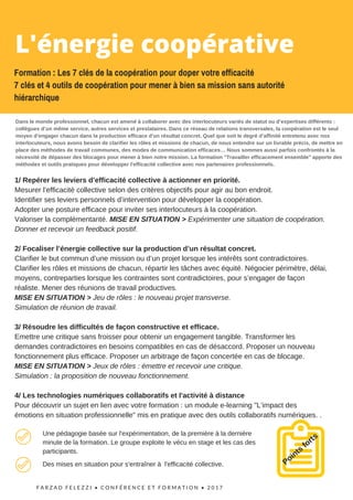 F A R Z A D F E L E Z Z I •   C O N F É R E N C E   E T F O R M A T I O N   • 2 0 1 7  
1/ Repérer les leviers d’efficacité collective à actionner en priorité.
Mesurer l’efficacité collective selon des critères objectifs pour agir au bon endroit.
Identifier ses leviers personnels d’intervention pour développer la coopération.
Adopter une posture efficace pour inviter ses interlocuteurs à la coopération.
Valoriser la complémentarité. MISE EN SITUATION > Expérimenter une situation de coopération.
Donner et recevoir un feedback positif.
2/ Focaliser l’énergie collective sur la production d’un résultat concret.
Clarifier le but commun d’une mission ou d’un projet lorsque les intérêts sont contradictoires.
Clarifier les rôles et missions de chacun, répartir les tâches avec équité. Négocier périmètre, délai,
moyens, contreparties lorsque les contraintes sont contradictoires, pour s’engager de façon
réaliste. Mener des réunions de travail productives.
MISE EN SITUATION > Jeu de rôles : le nouveau projet transverse.
Simulation de réunion de travail.
3/ Résoudre les difficultés de façon constructive et efficace.
Emettre une critique sans froisser pour obtenir un engagement tangible. Transformer les
demandes contradictoires en besoins compatibles en cas de désaccord. Proposer un nouveau
fonctionnement plus efficace. Proposer un arbitrage de façon concertée en cas de blocage.
MISE EN SITUATION > Jeux de rôles : émettre et recevoir une critique.
Simulation : la proposition de nouveau fonctionnement.
4/ Les technologies numériques collaboratifs et l'activité à distance
Pour découvrir un sujet en lien avec votre formation : un module e-learning "L’impact des
émotions en situation professionnelle" mis en pratique avec des outils collaboratifs numériques. .
Points
fortsUne pédagogie basée sur l'expérimentation, de la première à la dernière
minute de la formation. Le groupe exploite le vécu en stage et les cas des
participants.
Des mises en situation pour s'entraîner à l'efficacité collective.
L'énergie coopérative 
Formation : Les 7 clés de la coopération pour doper votre efficacité
7 clés et 4 outils de coopération pour mener à bien sa mission sans autorité
hiérarchique
Dans le monde professionnel, chacun est amené à collaborer avec des interlocuteurs variés de statut ou d’expertises différents :
collègues d’un même service, autres services et prestataires. Dans ce réseau de relations transversales, la coopération est le seul
moyen d'engager chacun dans la production efficace d'un résultat concret. Quel que soit le degré d’affinité entretenu avec nos
interlocuteurs, nous avons besoin de clarifier les rôles et missions de chacun, de nous entendre sur un livrable précis, de mettre en
place des méthodes de travail communes, des modes de communication efficaces… Nous sommes aussi parfois confrontés à la
nécessité de dépasser des blocages pour mener à bien notre mission. La formation "Travailler efficacement ensemble" apporte des
méthodes et outils pratiques pour développer l'efficacité collective avec nos partenaires professionnels.
 