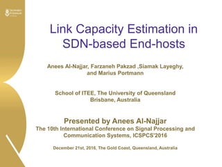 Link Capacity Estimation in
SDN-based End-hosts
Anees Al-Najjar, Farzaneh Pakzad ,Siamak Layeghy,
and Marius Portmann
School of ITEE, The University of Queensland
Brisbane, Australia
Presented by Anees Al-Najjar
The 10th International Conference on Signal Processing and
Communication Systems, ICSPCS'2016
December 21st, 2016, The Gold Coast, Queensland, Australia
 