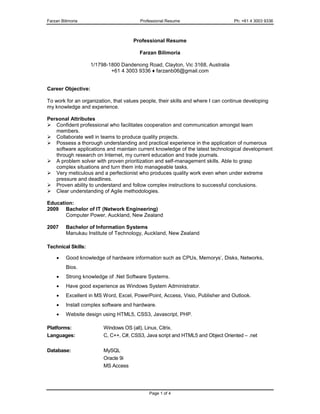 Farzan Bilimoria Professional Resume Ph: +61 4 3003 9336
Page 1 of 4
Professional Resume
Farzan Bilimoria
1/1798-1800 Dandenong Road, Clayton, Vic 3168, Australia
+61 4 3003 9336 ♦ farzanb06@gmail.com
Career Objective:
To work for an organization, that values people, their skills and where I can continue developing
my knowledge and experience.
Personal Attributes
 Confident professional who facilitates cooperation and communication amongst team
members.
 Collaborate well in teams to produce quality projects.
 Possess a thorough understanding and practical experience in the application of numerous
software applications and maintain current knowledge of the latest technological development
through research on Internet, my current education and trade journals.
 A problem solver with proven prioritization and self-management skills. Able to grasp
complex situations and turn them into manageable tasks.
 Very meticulous and a perfectionist who produces quality work even when under extreme
pressure and deadlines.
 Proven ability to understand and follow complex instructions to successful conclusions.
 Clear understanding of Agile methodologies.
Education:
2009 Bachelor of IT (Network Engineering)
Computer Power, Auckland, New Zealand
2007 Bachelor of Information Systems
Manukau Institute of Technology, Auckland, New Zealand
Technical Skills:
 Good knowledge of hardware information such as CPUs, Memorys’, Disks, Networks,
Bios.
 Strong knowledge of .Net Software Systems.
 Have good experience as Windows System Administrator.
 Excellent in MS Word, Excel, PowerPoint, Access, Visio, Publisher and Outlook.
 Install complex software and hardware.
 Website design using HTML5, CSS3, Javascript, PHP.
Platforms: Windows OS (all), Linux, Citrix.
Languages: C, C++, C#, CSS3, Java script and HTML5 and Object Oriented – .net
Database: MySQL
Oracle 9i
MS Access
 