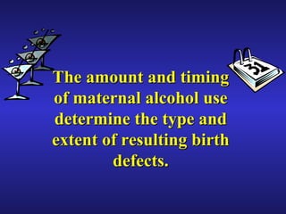 The amount and timing of maternal alcohol use determine the type and extent of resulting birth defects. 