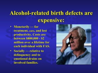 Alcohol-related birth defects are expensive: Monetarily — for treatment,  care , and lost productivity. Costs are between $800,000 - $2 million over a lifetime for each individual with FAS. Socially — relative to delinquency and to emotional drains on involved families. $ $ $ $ $ $ $ $ $ $ 