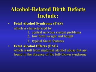 Alcohol-Related Birth Defects Include: Fetal Alcohol Syndrome   (FAS)   which is characterized by 1.  central nervous system problems  2.  low birth weight and height 3.  typical facial features Fetal Alcohol Effects   (FAE) which result from maternal alcohol abuse but are found in the absence of the full-blown syndrome 