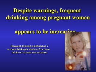 Despite warnings, frequent drinking among pregnant women    appears to be increasing.   Frequent drinking is defined as 7  or more drinks per week or 5 or more  drinks on at least one occasion. 