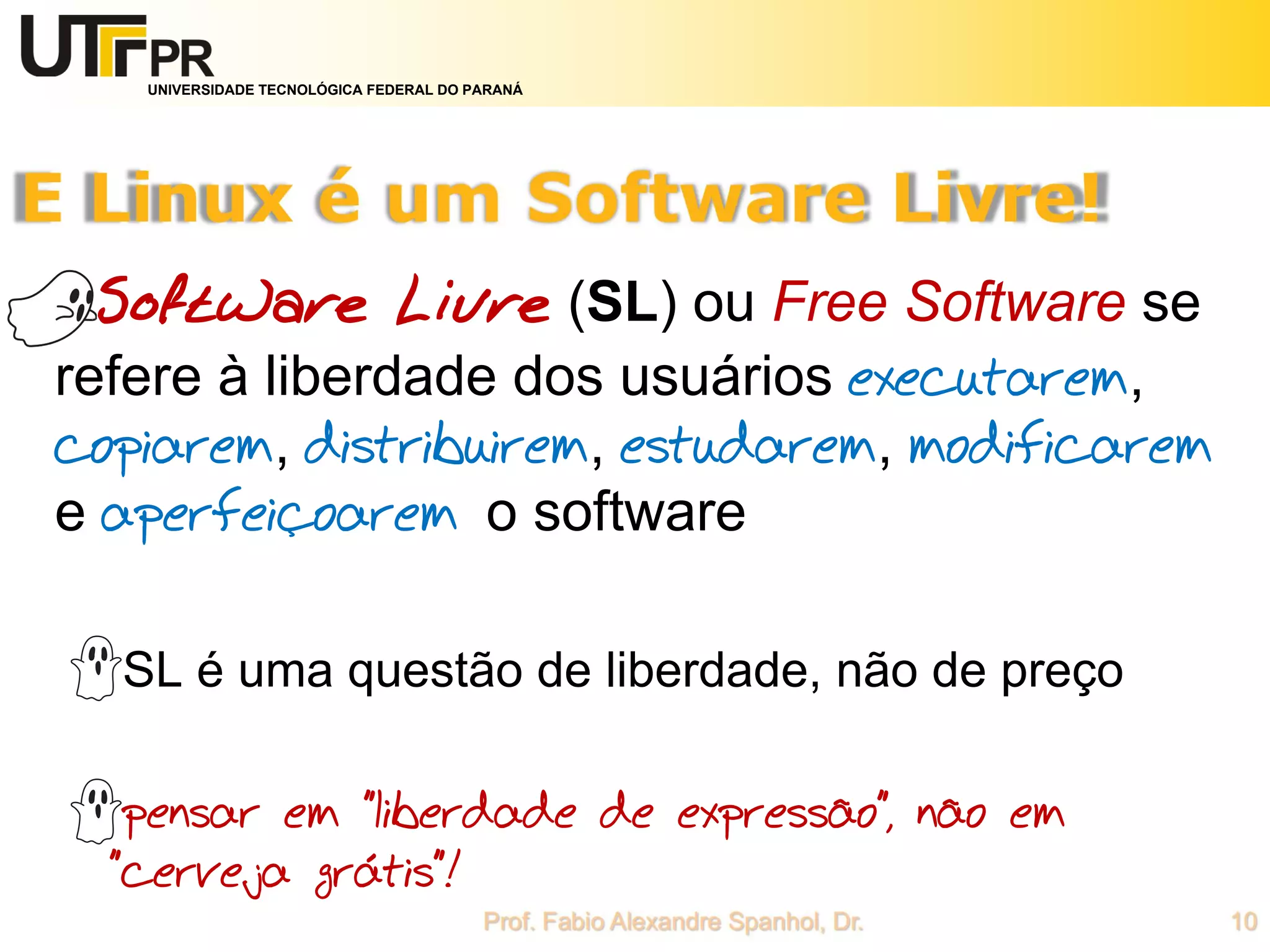 UNIVERSIDADE TECNOLÓGICA FEDERAL DO PARANÁ
Software Livre (SL) ou Free Software se
refere à liberdade dos usuários executarem,
copiarem, distribuirem, estudarem, modificarem
e aperfeiçoarem o software
SL é uma questão de liberdade, não de preço
pensar em "liberdade de expressão", não em
"cerveja grátis"!
 